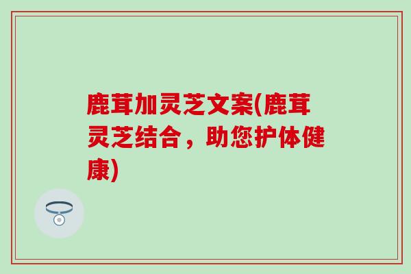 鹿茸加灵芝文案(鹿茸灵芝结合，助您护体健康)