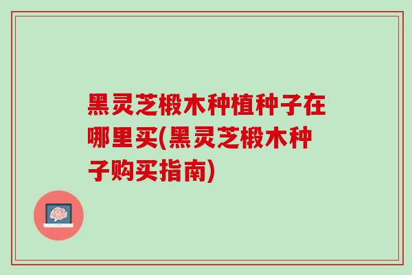 黑灵芝椴木种植种子在哪里买(黑灵芝椴木种子购买指南)