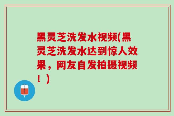 黑灵芝洗发水视频(黑灵芝洗发水达到惊人效果，网友自发拍摄视频！)