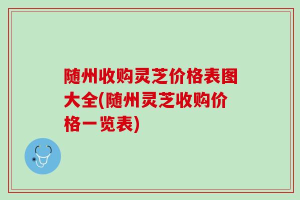 随州收购灵芝价格表图大全(随州灵芝收购价格一览表)