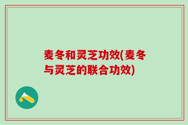 麦冬和灵芝功效(麦冬与灵芝的联合功效)