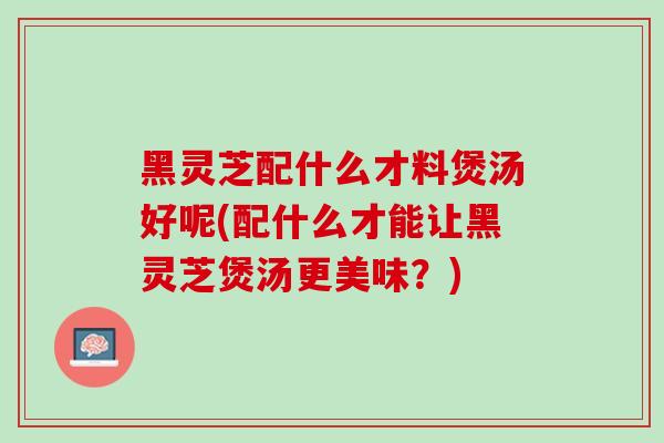 黑灵芝配什么才料煲汤好呢(配什么才能让黑灵芝煲汤更美味?) 黑灵芝配什么才料煲汤好呢(配什么才能让黑灵芝煲汤更美味?)