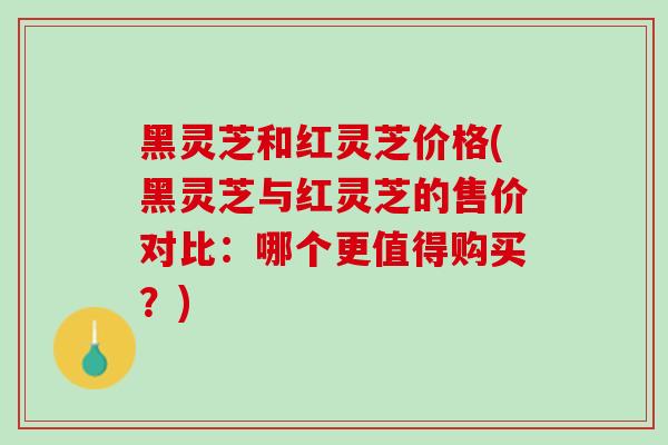 黑灵芝和红灵芝价格(黑灵芝与红灵芝的售价对比：哪个更值得购买？)