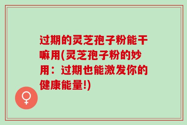 过期的灵芝孢子粉能干嘛用(灵芝孢子粉的妙用：过期也能激发你的健康能量!)
