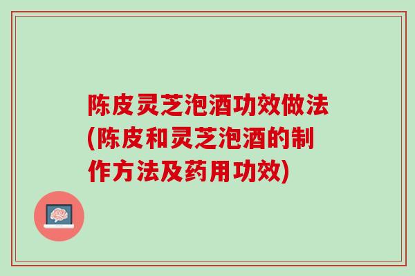 陈皮灵芝泡酒功效做法(陈皮和灵芝泡酒的制作方法及药用功效)