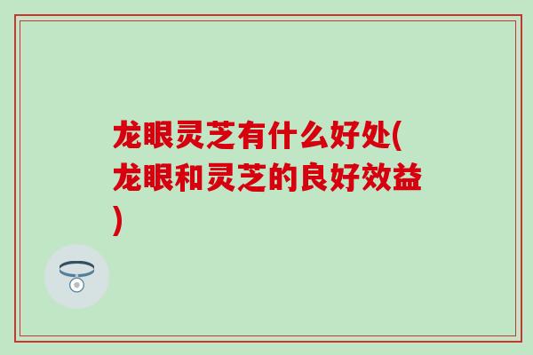 龙眼灵芝有什么好处(龙眼和灵芝的良好效益)
