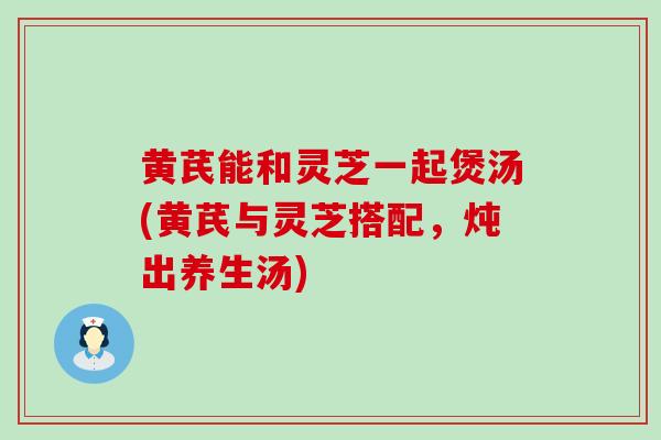 黄芪能和灵芝一起煲汤(黄芪与灵芝搭配，炖出养生汤)