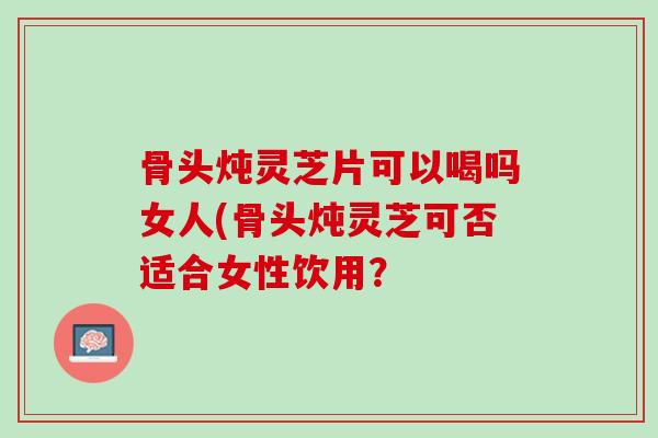 骨头炖灵芝片可以喝吗女人(骨头炖灵芝可否适合女性饮用？