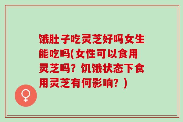 饿肚子吃灵芝好吗女生能吃吗(女性可以食用灵芝吗？饥饿状态下食用灵芝有何影响？)
