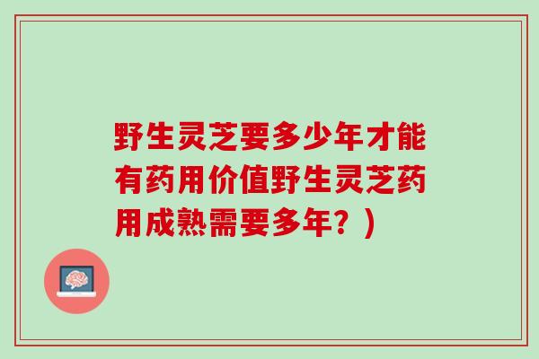 野生灵芝要多少年才能有药用价值野生灵芝药用成熟需要多年？)