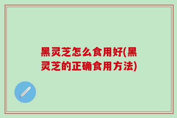 黑灵芝怎么食用好(黑灵芝的正确食用方法)