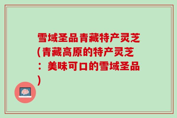 雪域圣品青藏特产灵芝(青藏高原的特产灵芝：美味可口的雪域圣品)
