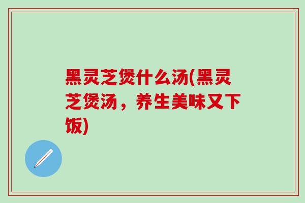 黑灵芝煲什么汤(黑灵芝煲汤，养生美味又下饭)