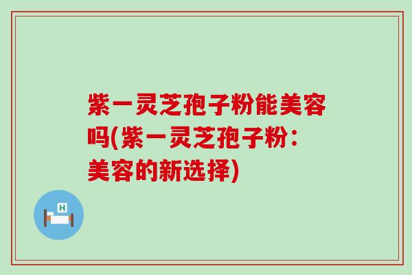 紫一灵芝孢子粉能美容吗(紫一灵芝孢子粉：美容的新选择)