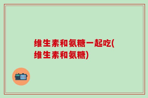 维生素和氨糖一起吃(维生素和氨糖)