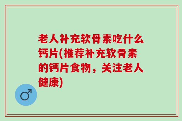老人补充软骨素吃什么钙片(推荐补充软骨素的钙片食物，关注老人健康)