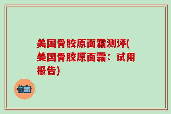 美国骨胶原面霜测评(美国骨胶原面霜：试用报告)