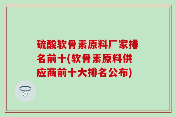 硫酸软骨素原料厂家排名前十(软骨素原料供应商前十大排名公布)