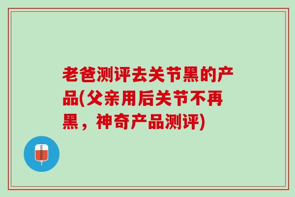 老爸测评去关节黑的产品(父亲用后关节不再黑，神奇产品测评)