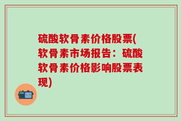 硫酸软骨素价格股票(软骨素市场报告：硫酸软骨素价格影响股票表现)