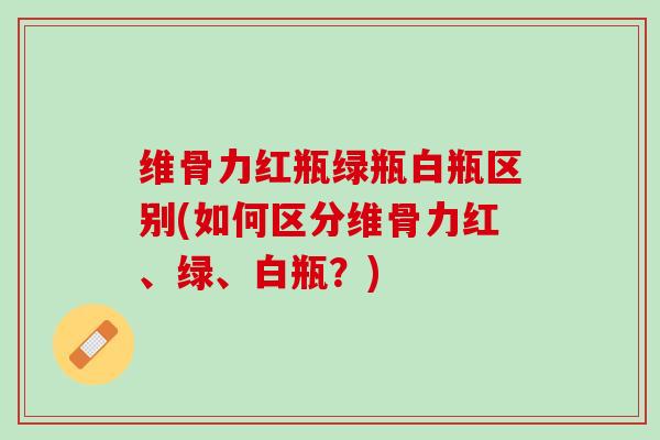 维骨力红瓶绿瓶白瓶区别(如何区分维骨力红、绿、白瓶？)
