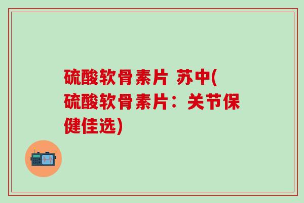 硫酸软骨素片 苏中(硫酸软骨素片：关节保健佳选)