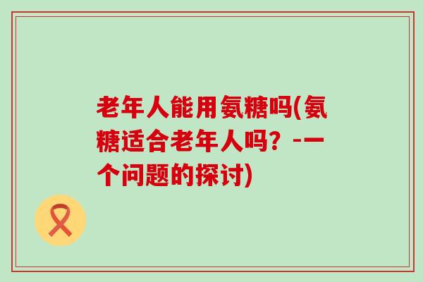 老年人能用氨糖吗(氨糖适合老年人吗？-一个问题的探讨)