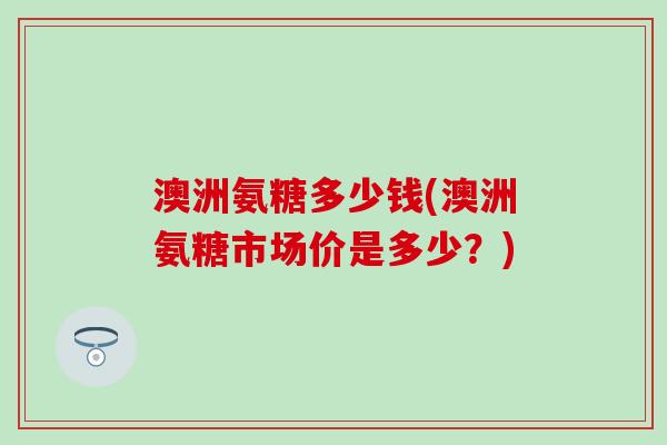 澳洲氨糖多少钱(澳洲氨糖市场价是多少？)