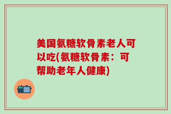 美国氨糖软骨素老人可以吃(氨糖软骨素：可帮助老年人健康)