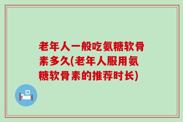 老年人一般吃氨糖软骨素多久(老年人服用氨糖软骨素的推荐时长)