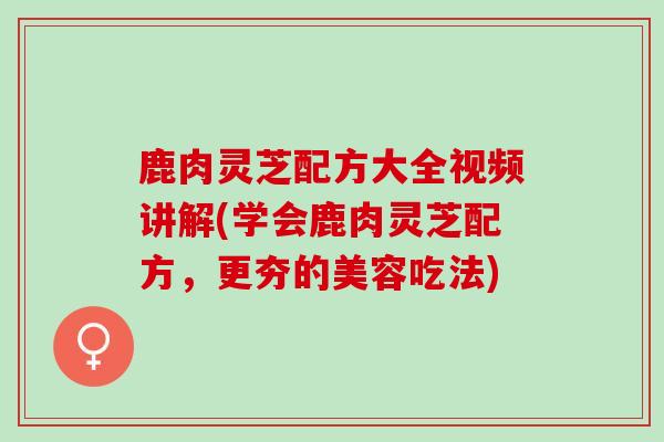 鹿肉灵芝配方大全视频讲解(学会鹿肉灵芝配方，更夯的美容吃法)