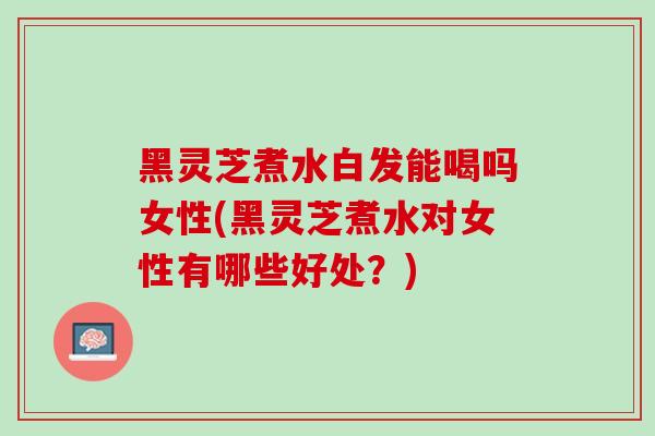 黑灵芝煮水白发能喝吗女性(黑灵芝煮水对女性有哪些好处？)