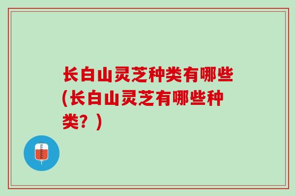 长白山灵芝种类有哪些(长白山灵芝有哪些种类？)