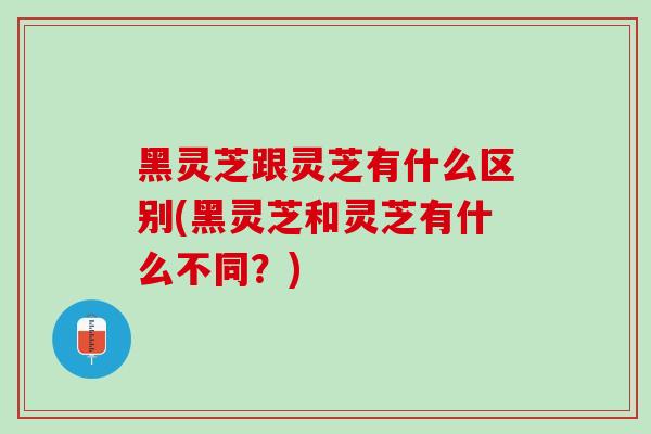 黑灵芝跟灵芝有什么区别(黑灵芝和灵芝有什么不同？)
