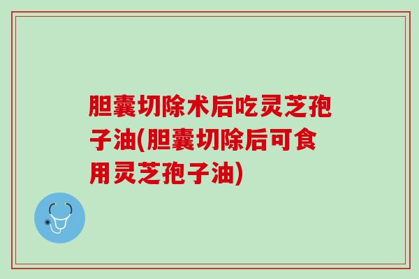 胆囊切除术后吃灵芝孢子油(胆囊切除后可食用灵芝孢子油)