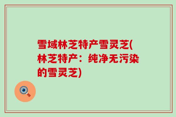 雪域林芝特产雪灵芝(林芝特产：纯净无污染的雪灵芝)