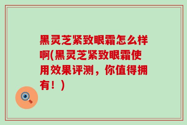 黑灵芝紧致眼霜怎么样啊(黑灵芝紧致眼霜使用效果评测，你值得拥有！)