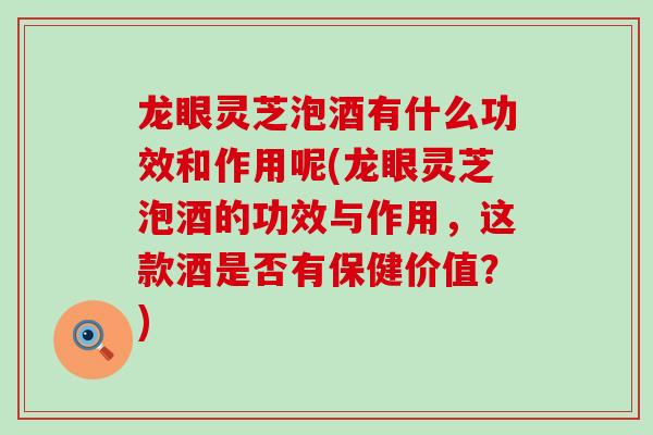 龙眼灵芝泡酒有什么功效和作用呢(龙眼灵芝泡酒的功效与作用，这款酒是否有保健价值？)