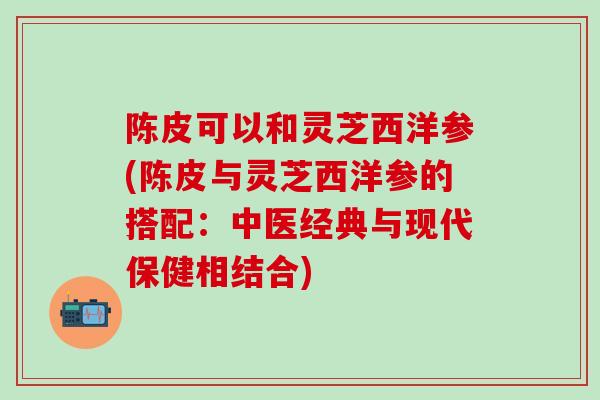 陈皮可以和灵芝西洋参(陈皮与灵芝西洋参的搭配：中医经典与现代保健相结合)