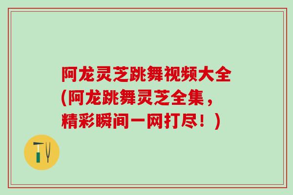 阿龙灵芝跳舞视频大全(阿龙跳舞灵芝全集，精彩瞬间一网打尽！)