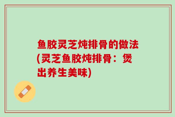 鱼胶灵芝炖排骨的做法(灵芝鱼胶炖排骨：煲出养生美味)