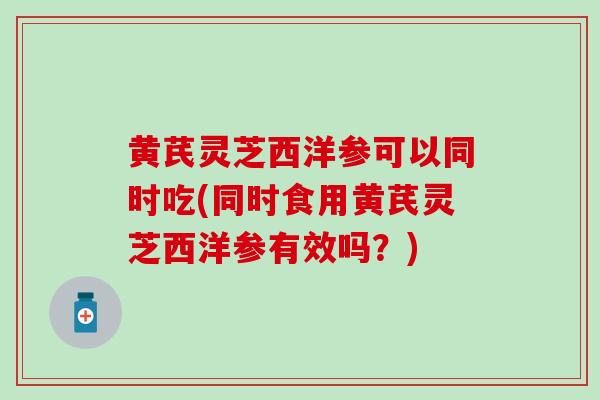 黄芪灵芝西洋参可以同时吃(同时食用黄芪灵芝西洋参有效吗？)