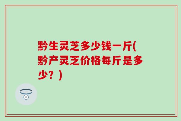 黔生灵芝多少钱一斤(黔产灵芝价格每斤是多少？)