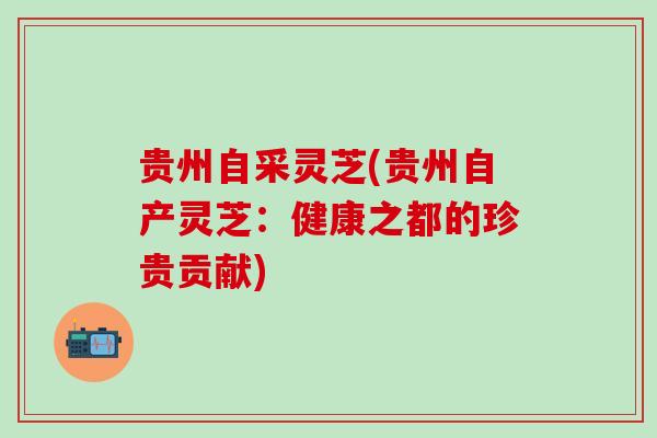贵州自采灵芝(贵州自产灵芝：健康之都的珍贵贡献)