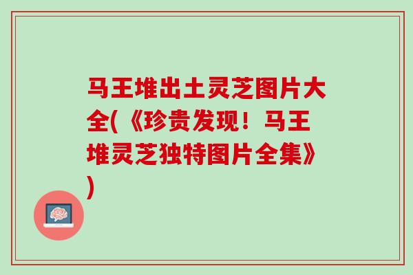 马王堆出土灵芝图片大全(《珍贵发现！马王堆灵芝独特图片全集》)