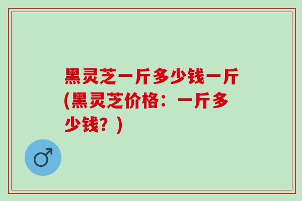 黑灵芝一斤多少钱一斤(黑灵芝价格：一斤多少钱？)
