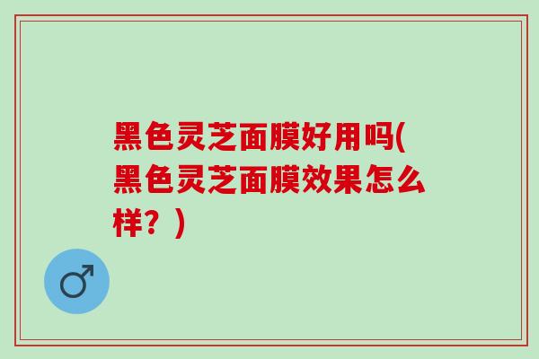 黑色灵芝面膜好用吗(黑色灵芝面膜效果怎么样？)