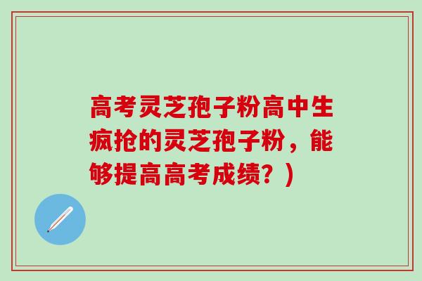 高考灵芝孢子粉高中生疯抢的灵芝孢子粉，能够提高高考成绩？)