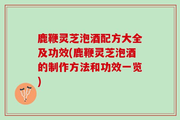 鹿鞭灵芝泡酒配方大全及功效(鹿鞭灵芝泡酒的制作方法和功效一览)