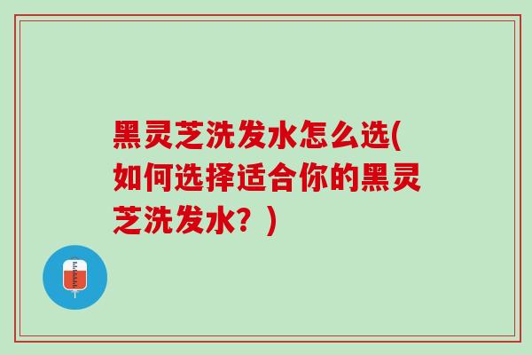 黑灵芝洗发水怎么选(如何选择适合你的黑灵芝洗发水？)